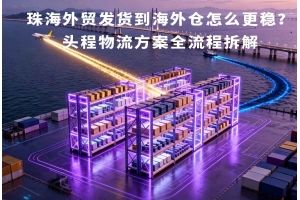 珠海外贸发货到海外仓怎么更稳?头程物流方案全流程拆解