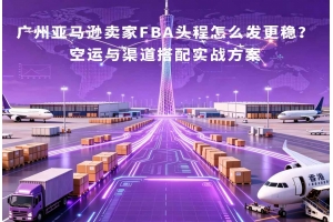广州亚马逊卖家FBA头程怎么发更稳?空运与渠道搭配实战方案