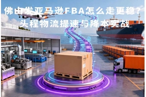 佛山发亚马逊FBA怎么走更稳?头程物流提速与降本实战