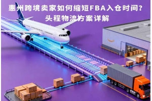 惠州跨境卖家如何缩短FBA入仓时间?头程物流方案详解