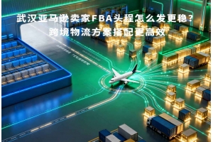 武汉亚马逊卖家FBA头程怎么发更稳?跨境物流方案搭配更高效